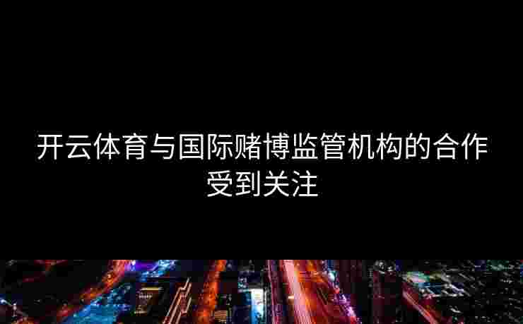 开云体育与国际赌博监管机构的合作受到关注