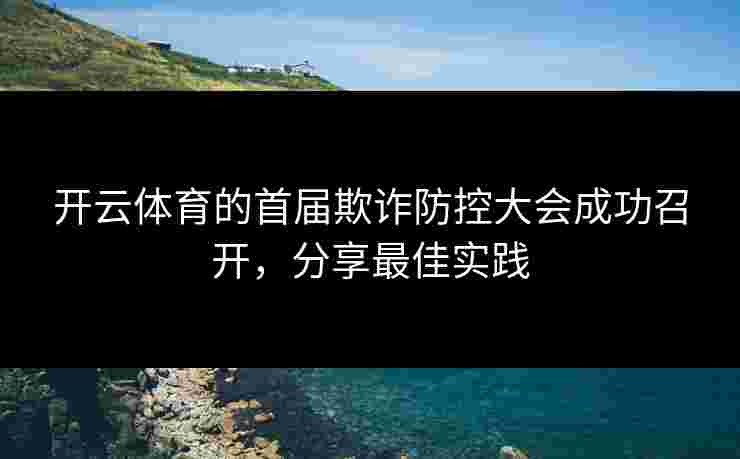 开云体育的首届欺诈防控大会成功召开，分享最佳实践
