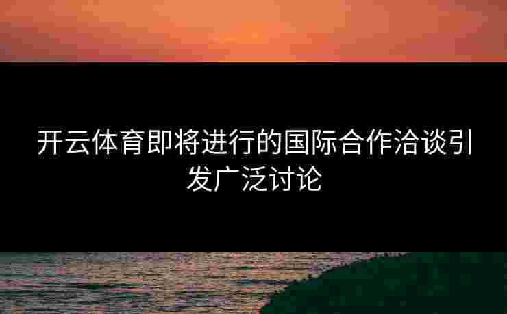 开云体育即将进行的国际合作洽谈引发广泛讨论
