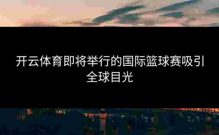 开云体育即将举行的国际篮球赛吸引全球目光